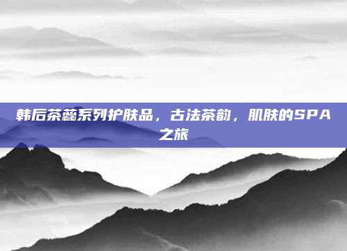 韩后茶蕊系列护肤品，古法茶韵，肌肤的SPA之旅