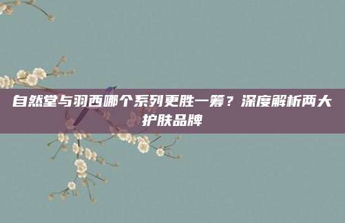 自然堂与羽西哪个系列更胜一筹？深度解析两大护肤品牌