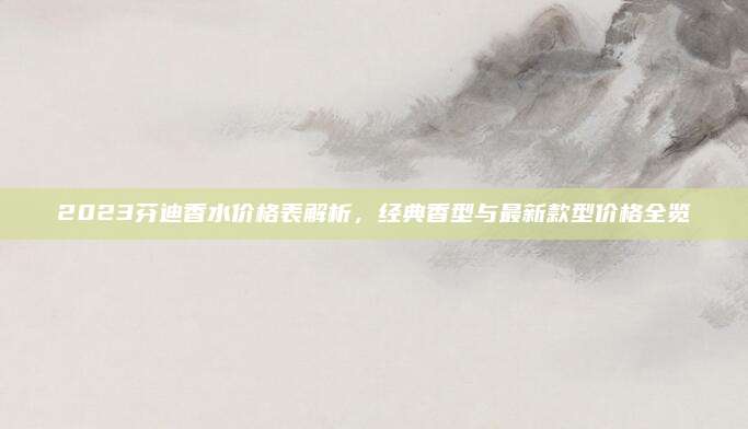 2023芬迪香水价格表解析，经典香型与最新款型价格全览