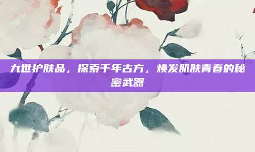 九世护肤品，探索千年古方，焕发肌肤青春的秘密武器