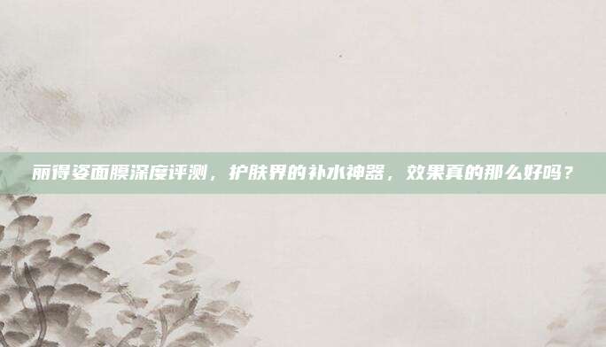 丽得姿面膜深度评测，护肤界的补水神器，效果真的那么好吗？