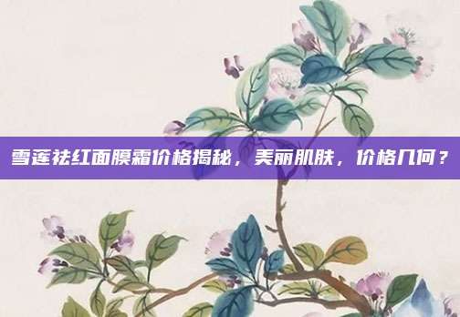 雪莲祛红面膜霜价格揭秘，美丽肌肤，价格几何？