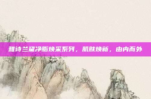 雅诗兰黛净脂焕采系列，肌肤焕新，由内而外