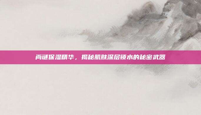 尚谜保湿精华，揭秘肌肤深层锁水的秘密武器