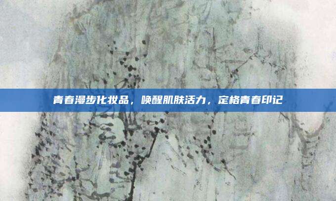 青春漫步化妆品，唤醒肌肤活力，定格青春印记