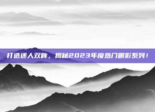 打造迷人双眸，揭秘2023年度热门眼影系列！