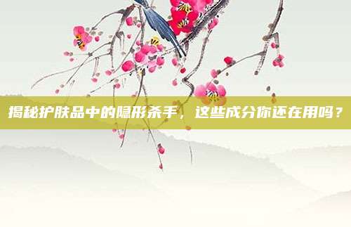 揭秘护肤品中的隐形杀手，这些成分你还在用吗？