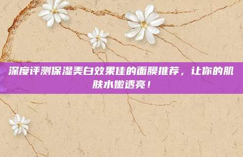 深度评测保湿美白效果佳的面膜推荐，让你的肌肤水嫩透亮！