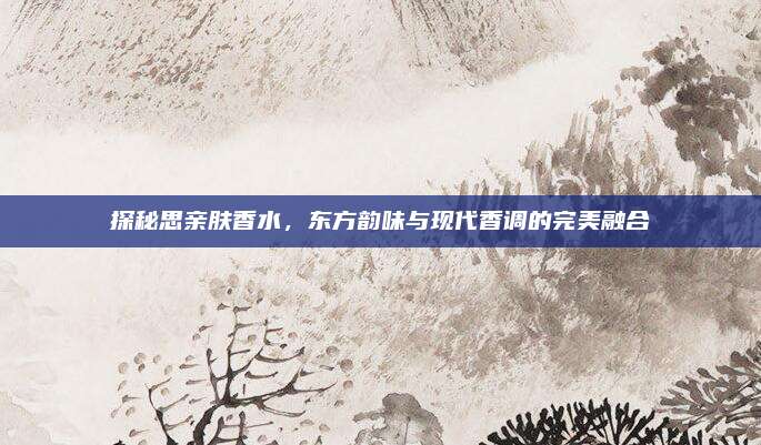 探秘思亲肤香水,东方韵味与现代香调的完美融合