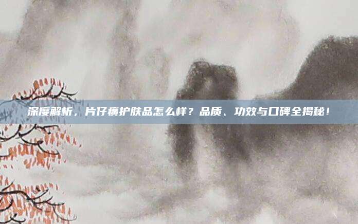 深度解析,片仔癀护肤品怎么样?品质、功效与口碑全揭秘!