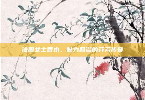 法国女士香水,魅力四溢的芬芳传奇