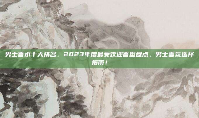 男士香水十大排名,2023年度最受欢迎香型盘点,男士香氛选择指南!
