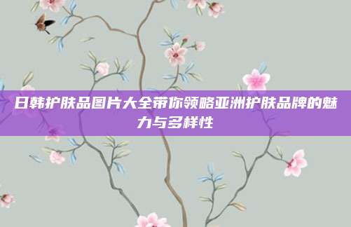 日韩护肤品图片大全带你领略亚洲护肤品牌的魅力与多样性