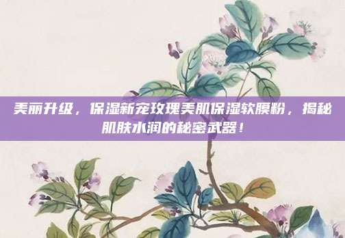 美丽升级，保湿新宠玫瑰美肌保湿软膜粉，揭秘肌肤水润的秘密武器！