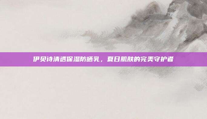 伊贝诗清透保湿防晒乳，夏日肌肤的完美守护者