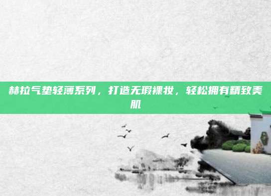 赫拉气垫轻薄系列，打造无瑕裸妆，轻松拥有精致美肌