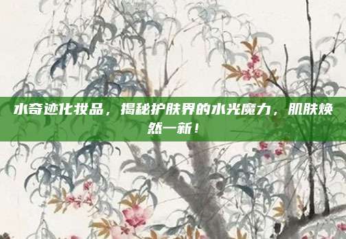 水奇迹化妆品，揭秘护肤界的水光魔力，肌肤焕然一新！