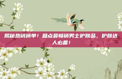 揭秘热销榜单！盘点最畅销男士护肤品，护肤达人必备！