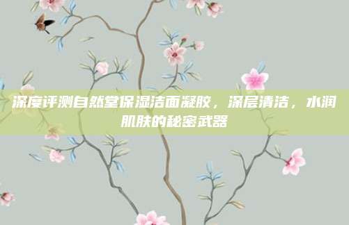 深度评测自然堂保湿洁面凝胶，深层清洁，水润肌肤的秘密武器