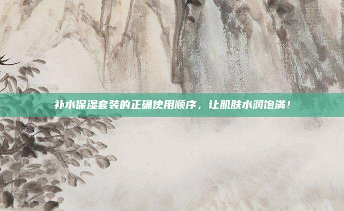 补水保湿套装的正确使用顺序，让肌肤水润饱满！