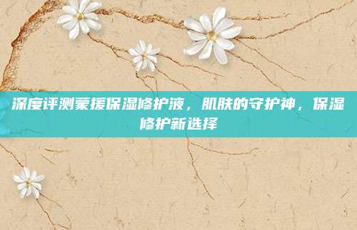 深度评测蒙援保湿修护液，肌肤的守护神，保湿修护新选择