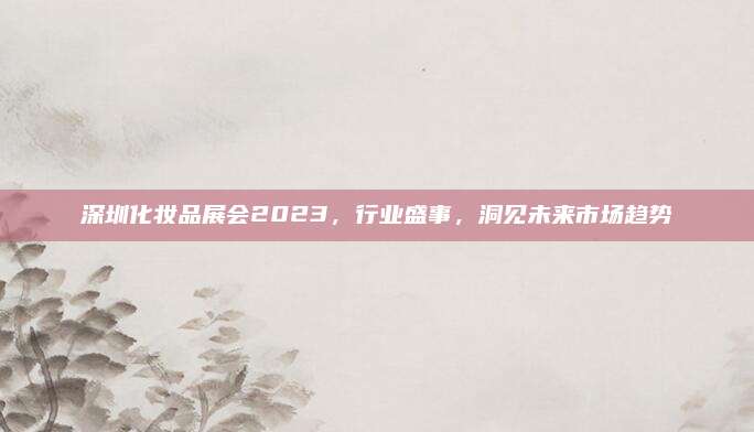 深圳化妆品展会2023，行业盛事，洞见未来市场趋势