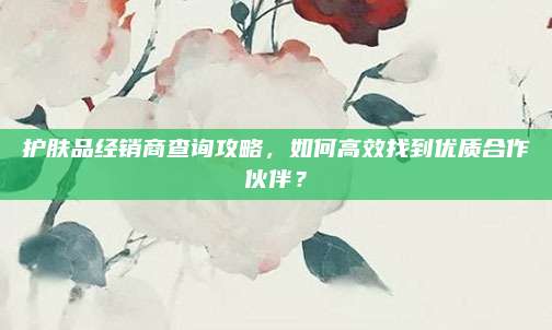 护肤品经销商查询攻略，如何高效找到优质合作伙伴？