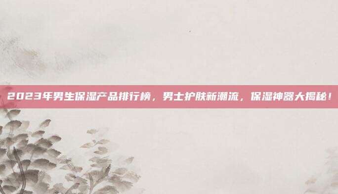 2023年男生保湿产品排行榜，男士护肤新潮流，保湿神器大揭秘！