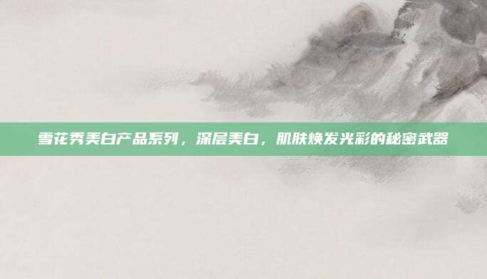 雪花秀美白产品系列，深层美白，肌肤焕发光彩的秘密武器
