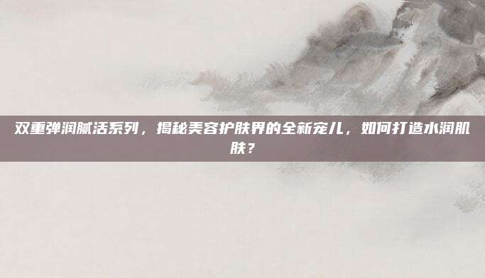 双重弹润腻活系列，揭秘美容护肤界的全新宠儿，如何打造水润肌肤？