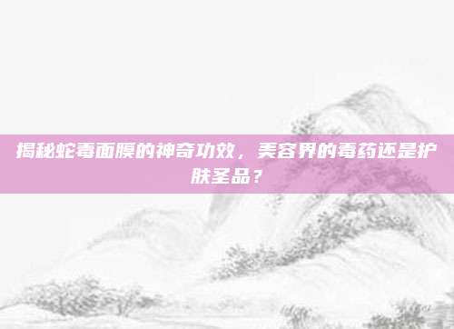 揭秘蛇毒面膜的神奇功效，美容界的毒药还是护肤圣品？