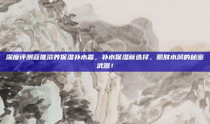 深度评测蔻唯滋养保湿补水霜，补水保湿新选择，肌肤水润的秘密武器！
