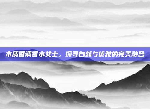 木质香调香水女士，探寻自然与优雅的完美融合