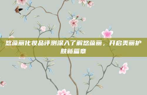 悠葆丽化妆品评测深入了解悠葆丽，开启美丽护肤新篇章