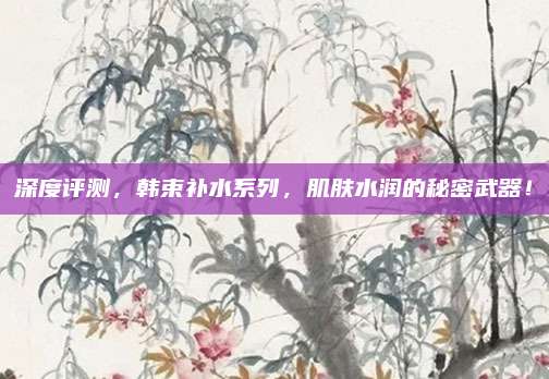 深度评测，韩束补水系列，肌肤水润的秘密武器！