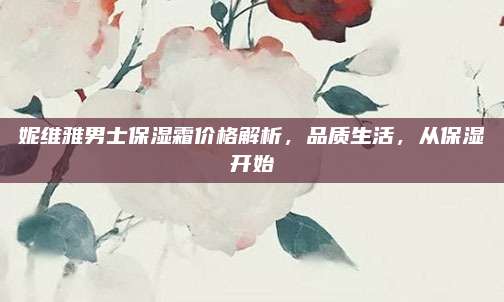 妮维雅男士保湿霜价格解析，品质生活，从保湿开始