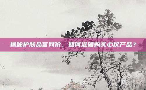揭秘护肤品官网价，如何准确购买心仪产品？