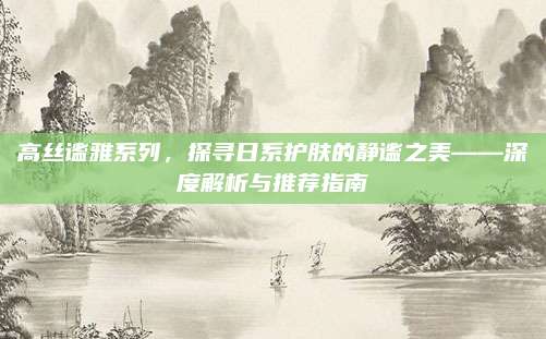 高丝谧雅系列，探寻日系护肤的静谧之美——深度解析与推荐指南