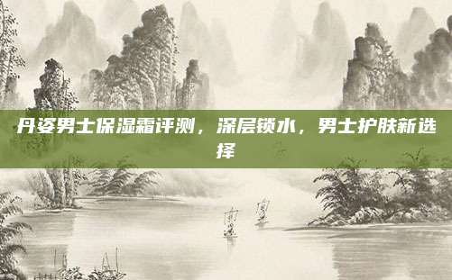 丹姿男士保湿霜评测，深层锁水，男士护肤新选择