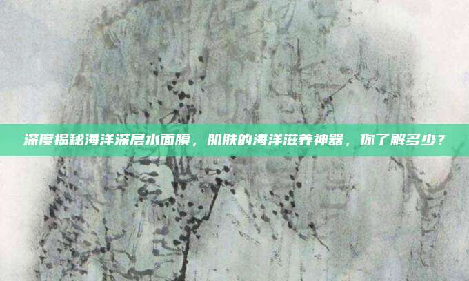 深度揭秘海洋深层水面膜,肌肤的海洋滋养神器,你了解多少?