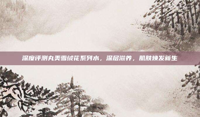 深度评测丸美雪绒花系列水，深层滋养，肌肤焕发新生