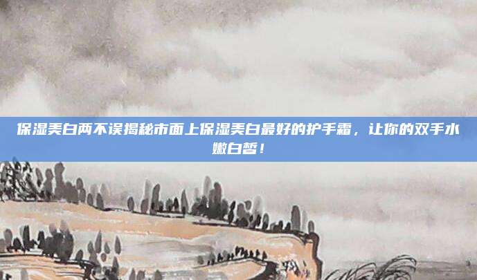 保湿美白两不误揭秘市面上保湿美白最好的护手霜，让你的双手水嫩白皙！