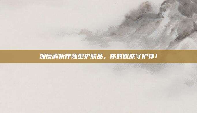 深度解析伴随型护肤品，你的肌肤守护神！