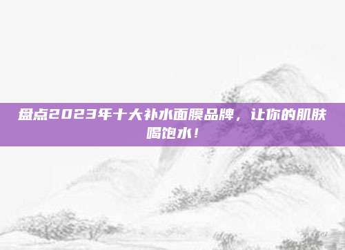 盘点2023年十大补水面膜品牌，让你的肌肤喝饱水！