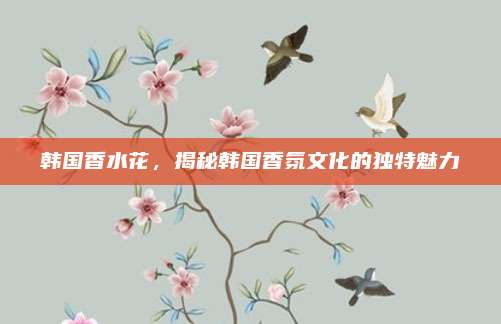 韩国香水花，揭秘韩国香氛文化的独特魅力