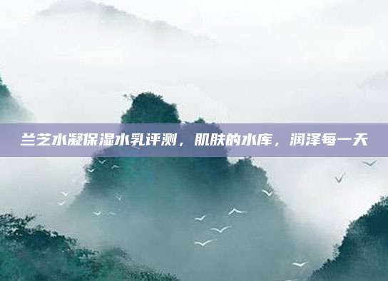 兰芝水凝保湿水乳评测，肌肤的水库，润泽每一天