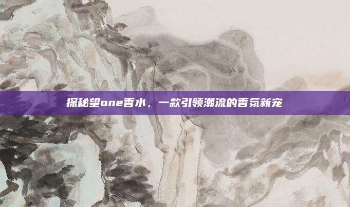 探秘望one香水，一款引领潮流的香氛新宠