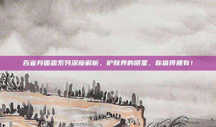 百雀羚面霜系列深度解析，护肤界的明星，你值得拥有！