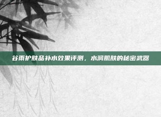谷雨护肤品补水效果评测,水润肌肤的秘密武器