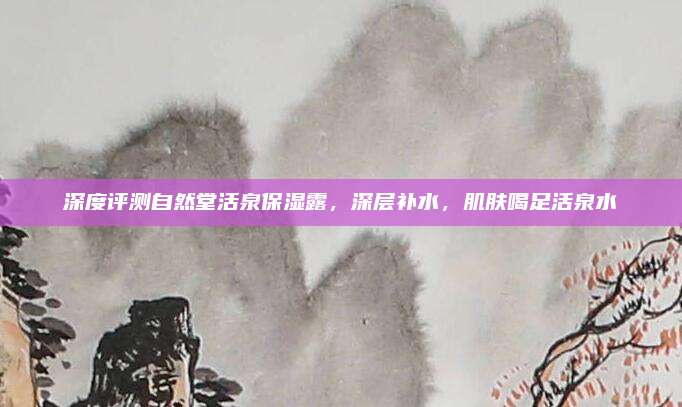 深度评测自然堂活泉保湿露,深层补水,肌肤喝足活泉水